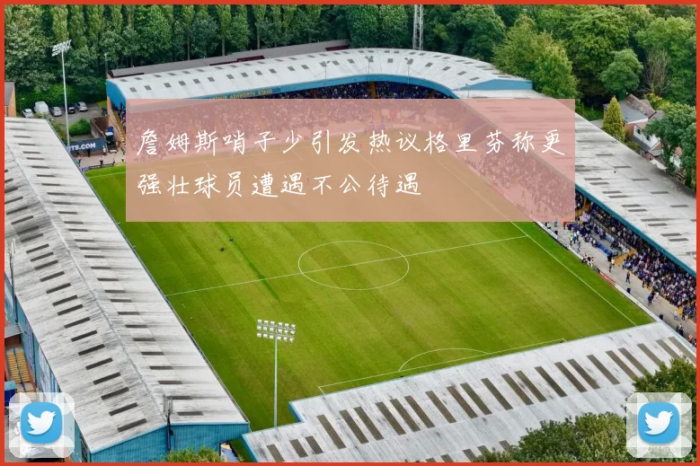 詹姆斯哨子少引发热议格里芬称更强壮球员遭遇不公待遇