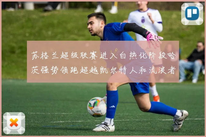 苏格兰超级联赛进入白热化阶段哈茨强势领跑超越凯尔特人和流浪者
