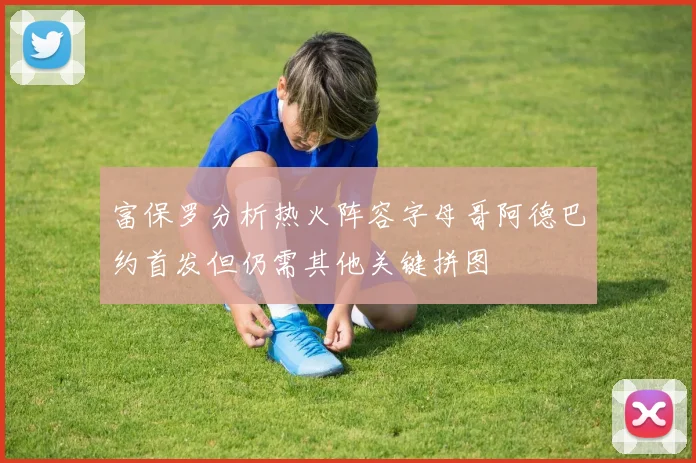 富保罗分析热火阵容字母哥阿德巴约首发但仍需其他关键拼图
