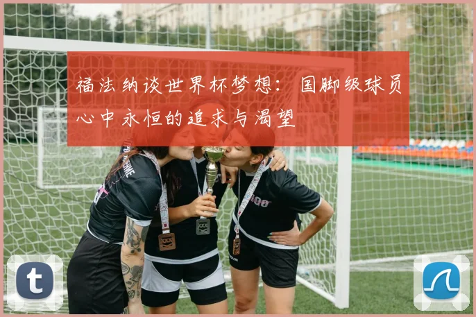 福法纳谈世界杯梦想：国脚级球员心中永恒的追求与渴望
