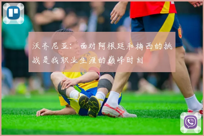 沃齐尼亚：面对阿根廷和梅西的挑战是我职业生涯的巅峰时刻