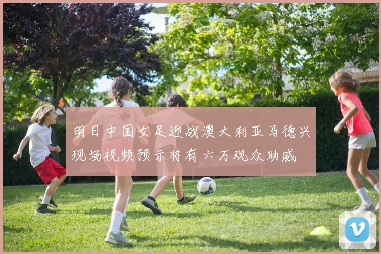 明日中国女足迎战澳大利亚马德兴现场视频预示将有六万观众助威