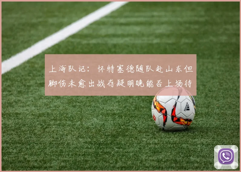上海队记：怀特塞德随队赴山东但脚伤未愈出战存疑明晚能否上场待定