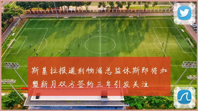 斯基拉报道利物浦总监休斯即将加盟新月双方签约三年引发关注
