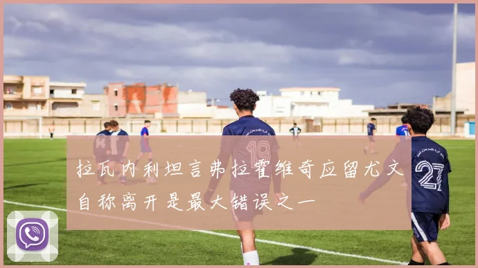 拉瓦内利坦言弗拉霍维奇应留尤文自称离开是最大错误之一