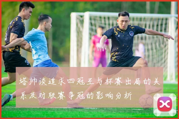 塔帅谈追求四冠王与杯赛出局的关系及对联赛争冠的影响分析
