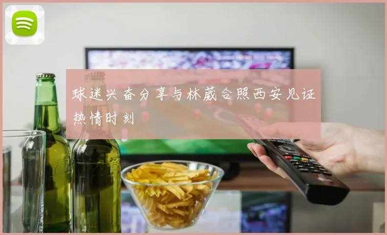 球迷兴奋分享与林葳合照西安见证热情时刻