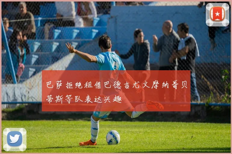 巴萨拒绝租借巴德吉尤文摩纳哥贝蒂斯等队表达兴趣