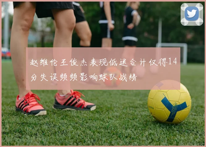 赵维伦王俊杰表现低迷合计仅得14分失误频频影响球队战绩