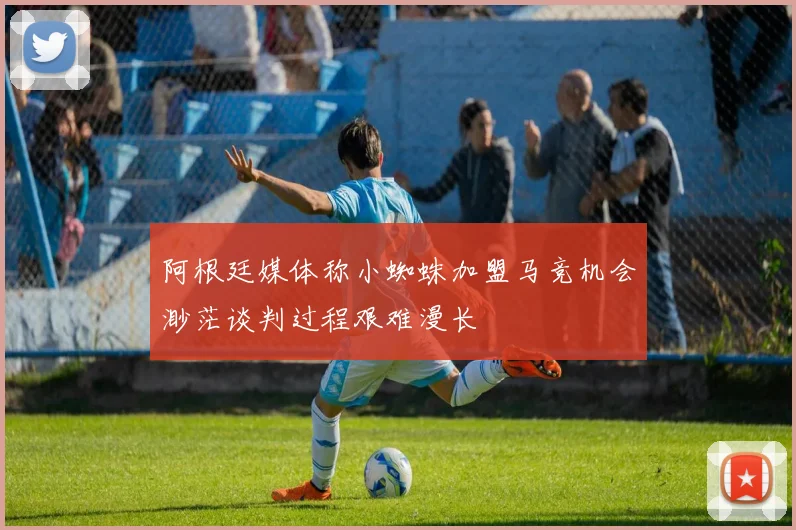 阿根廷媒体称小蜘蛛加盟马竞机会渺茫谈判过程艰难漫长