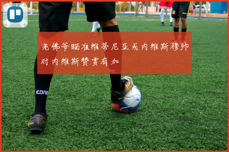 老佛爷瞄准维蒂尼亚或内维斯穆帅对内维斯赞赏有加