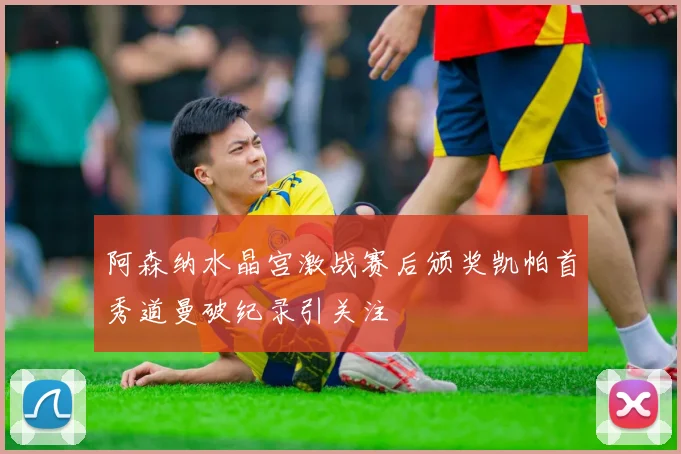 阿森纳水晶宫激战赛后颁奖凯帕首秀道曼破纪录引关注