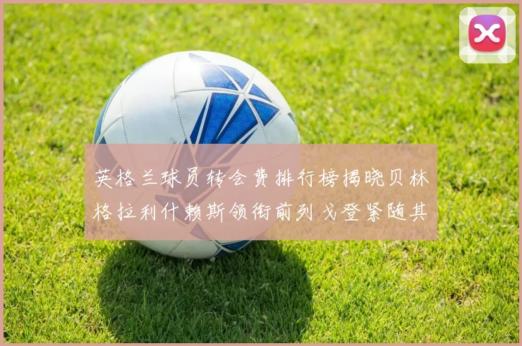 英格兰球员转会费排行榜揭晓贝林格拉利什赖斯领衔前列戈登紧随其后