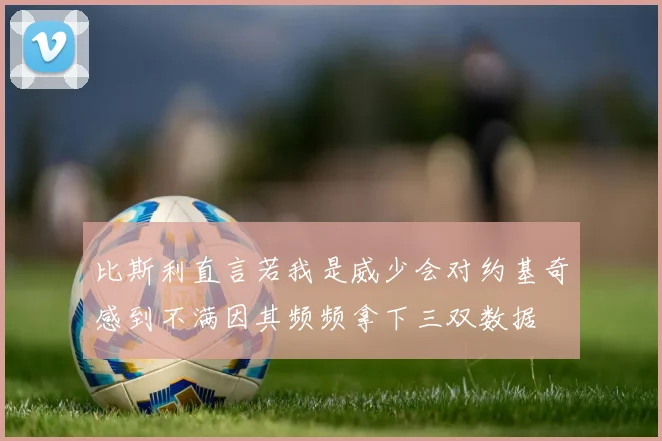 比斯利直言若我是威少会对约基奇感到不满因其频频拿下三双数据