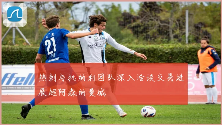 热刺与托纳利团队深入洽谈交易进展超阿森纳曼城
