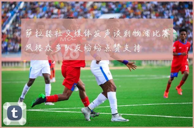 萨拉赫社交媒体发声谈利物浦比赛风格众多队友纷纷点赞支持